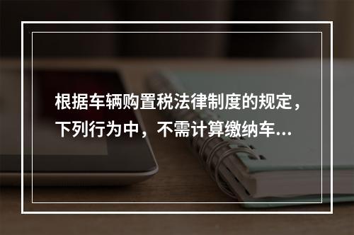 根据车辆购置税法律制度的规定，下列行为中，不需计算缴纳车辆购