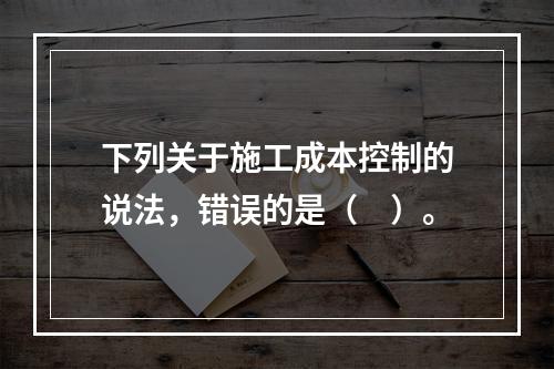 下列关于施工成本控制的说法，错误的是（　）。