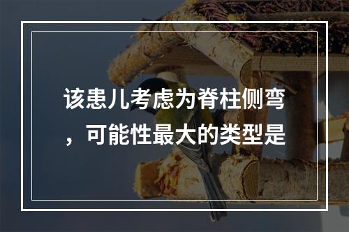 该患儿考虑为脊柱侧弯，可能性最大的类型是