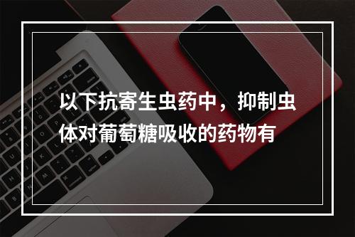 以下抗寄生虫药中，抑制虫体对葡萄糖吸收的药物有