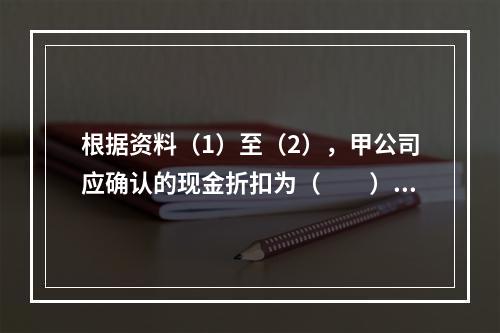 根据资料（1）至（2），甲公司应确认的现金折扣为（　　）元。