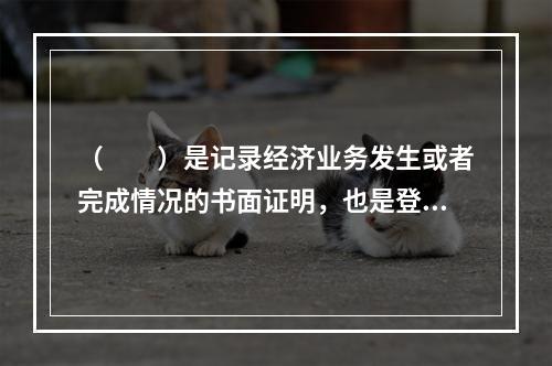 （　　）是记录经济业务发生或者完成情况的书面证明，也是登记账