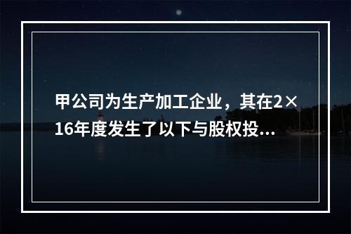 甲公司为生产加工企业，其在2×16年度发生了以下与股权投资相