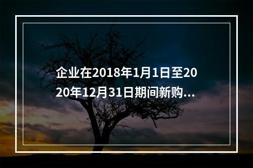 企业在2018年1月1日至2020年12月31日期间新购进（