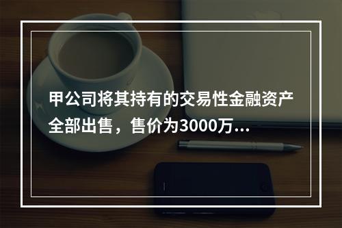 甲公司将其持有的交易性金融资产全部出售，售价为3000万元；