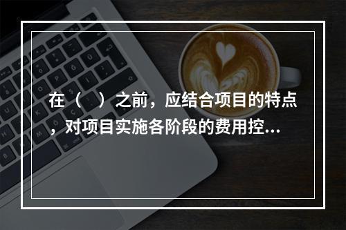 在（　）之前，应结合项目的特点，对项目实施各阶段的费用控制、