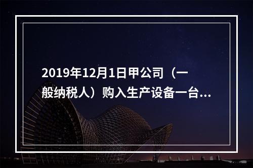 2019年12月1日甲公司（一般纳税人）购入生产设备一台，支