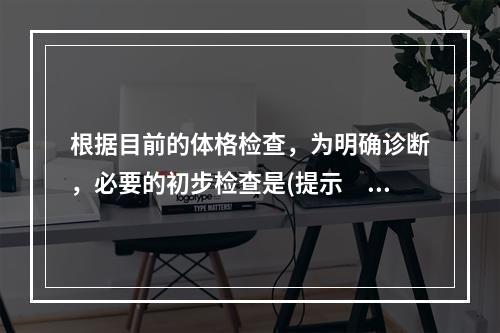 根据目前的体格检查，为明确诊断，必要的初步检查是(提示　查体