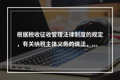 根据税收征收管理法律制度的规定，有关纳税主体义务的说法，正确