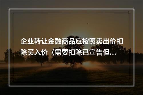 企业转让金融商品应按照卖出价扣除买入价（需要扣除已宣告但尚未