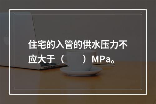 住宅的入管的供水压力不应大于（　　）MPa。