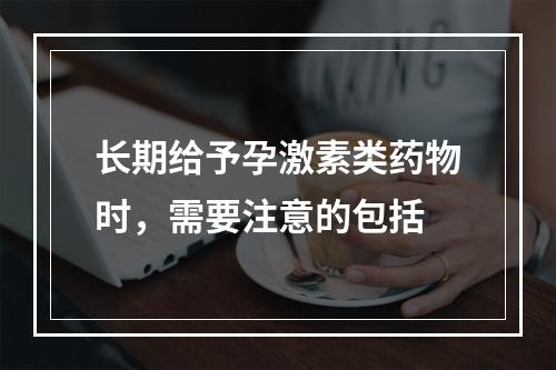 长期给予孕激素类药物时，需要注意的包括