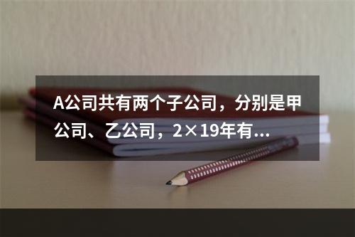 A公司共有两个子公司，分别是甲公司、乙公司，2×19年有关债