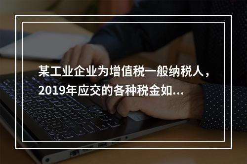 某工业企业为增值税一般纳税人，2019年应交的各种税金如下：