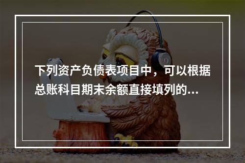 下列资产负债表项目中，可以根据总账科目期末余额直接填列的是（