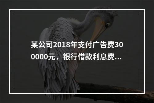 某公司2018年支付广告费300000元，银行借款利息费用2