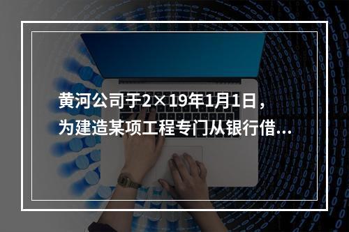 黄河公司于2×19年1月1日，为建造某项工程专门从银行借入2