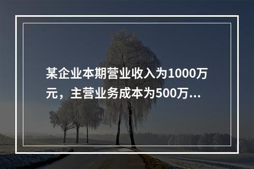 某企业本期营业收入为1000万元，主营业务成本为500万元，