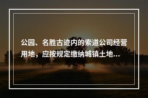 公园、名胜古迹内的索道公司经营用地，应按规定缴纳城镇土地使用