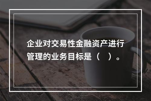 企业对交易性金融资产进行管理的业务目标是（　）。