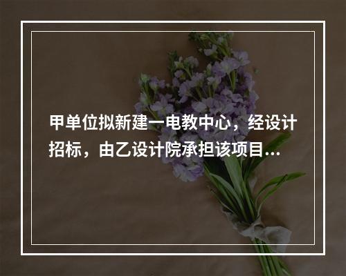 甲单位拟新建一电教中心，经设计招标，由乙设计院承担该项目设计