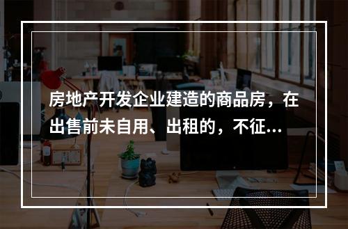 房地产开发企业建造的商品房，在出售前未自用、出租的，不征收房