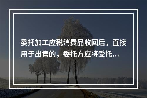 委托加工应税消费品收回后，直接用于出售的，委托方应将受托方代