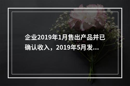 企业2019年1月售出产品并已确认收入，2019年5月发生销