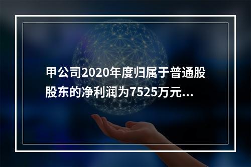 甲公司2020年度归属于普通股股东的净利润为7525万元，发