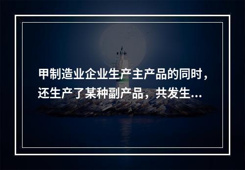 甲制造业企业生产主产品的同时，还生产了某种副产品，共发生生产