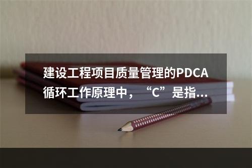 建设工程项目质量管理的PDCA循环工作原理中，“C”是指（　