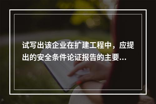 试写出该企业在扩建工程中，应提出的安全条件论证报告的主要内容