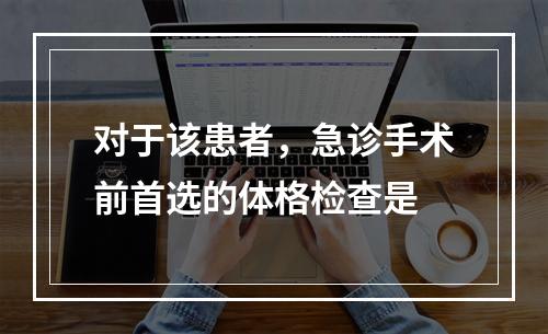 对于该患者，急诊手术前首选的体格检查是