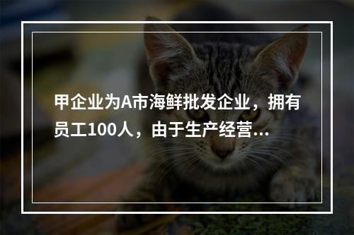 甲企业为A市海鲜批发企业，拥有员工100人，由于生产经营发生