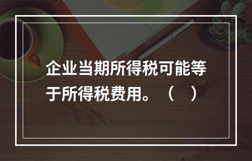 企业当期所得税可能等于所得税费用。（　）