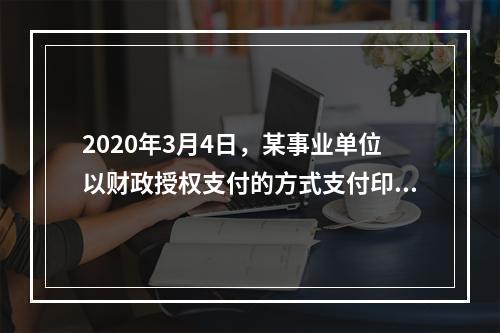 2020年3月4日，某事业单位以财政授权支付的方式支付印刷费