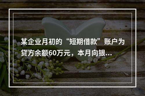 某企业月初的“短期借款”账户为贷方余额60万元，本月向银行借