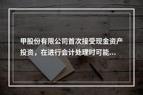 甲股份有限公司首次接受现金资产投资，在进行会计处理时可能涉及