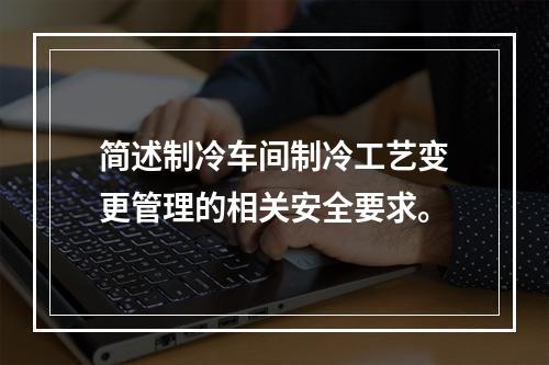 简述制冷车间制冷工艺变更管理的相关安全要求。