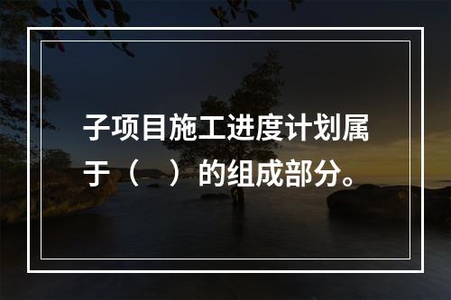 子项目施工进度计划属于（　）的组成部分。