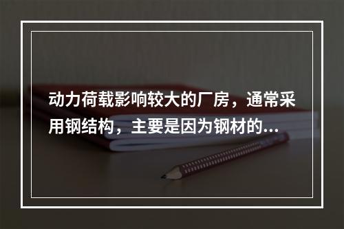 动力荷载影响较大的厂房，通常采用钢结构，主要是因为钢材的（