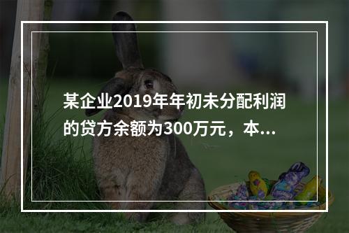 某企业2019年年初未分配利润的贷方余额为300万元，本年度