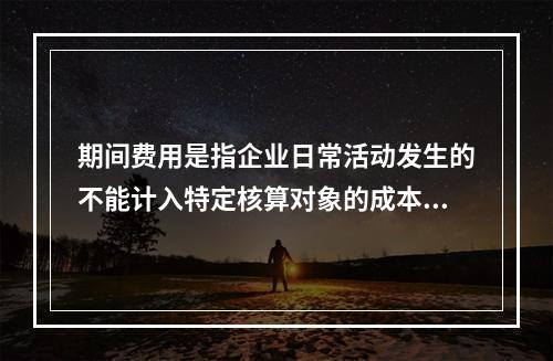 期间费用是指企业日常活动发生的不能计入特定核算对象的成本，应