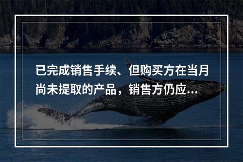 已完成销售手续、但购买方在当月尚未提取的产品，销售方仍应作为