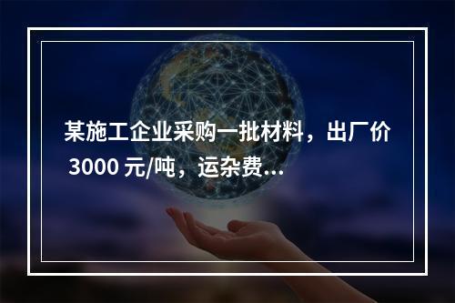 某施工企业采购一批材料，出厂价 3000 元/吨，运杂费是材