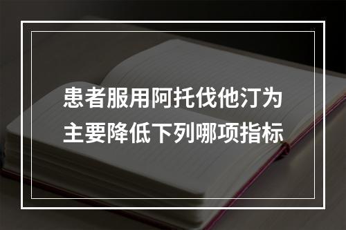 患者服用阿托伐他汀为主要降低下列哪项指标