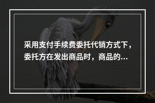 采用支付手续费委托代销方式下，委托方在发出商品时，商品的控制