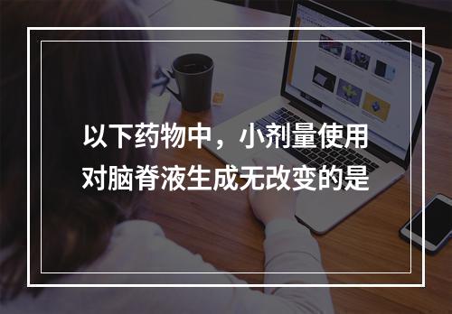 以下药物中，小剂量使用对脑脊液生成无改变的是