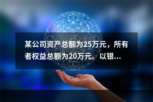 某公司资产总额为25万元，所有者权益总额为20万元。以银行存