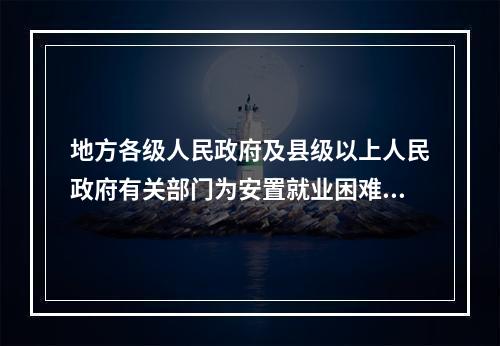 地方各级人民政府及县级以上人民政府有关部门为安置就业困难人员